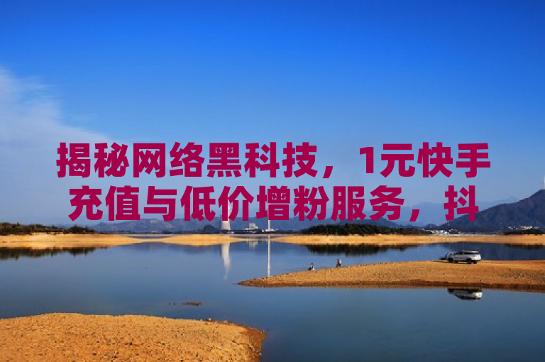 揭秘网络黑科技，1元快手充值与低价增粉服务，抖音进货渠道曝光