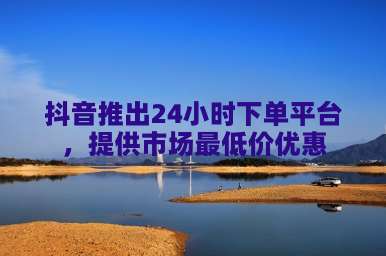 抖音推出24小时下单平台，提供市场最低价优惠