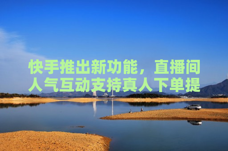 快手推出新功能，直播间人气互动支持真人下单提升热度