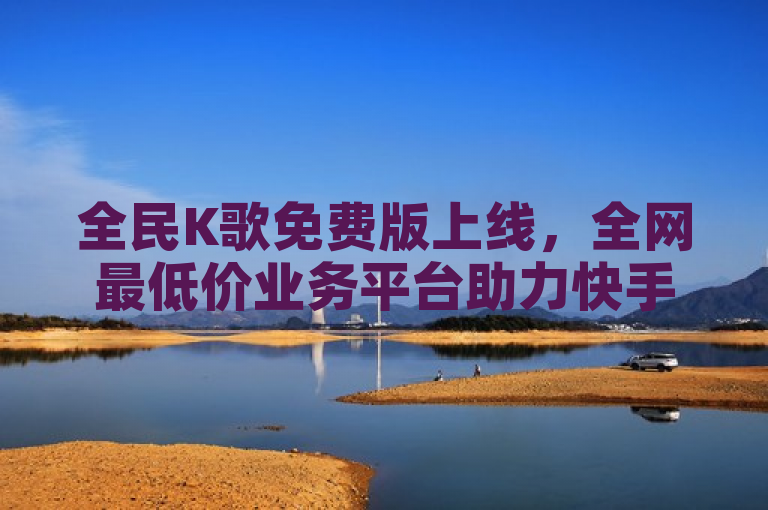 全民K歌免费版上线，全网最低价业务平台助力快手抖音流量增长