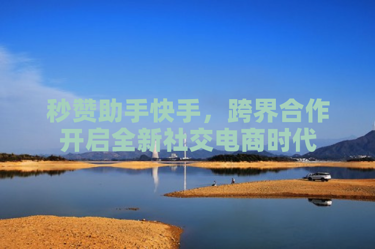 秒赞助手快手，跨界合作开启全新社交电商时代