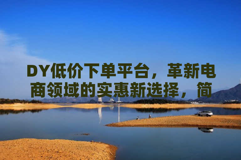 DY低价下单平台，革新电商领域的实惠新选择，简洁明了地概括了DY低价下单平台的核心特点，即在电商领域中以实惠的价格提供商品或服务。同时，革新一词暗示了该平台可能带来的行业变革或新的购物体验，吸引读者进一步了解。