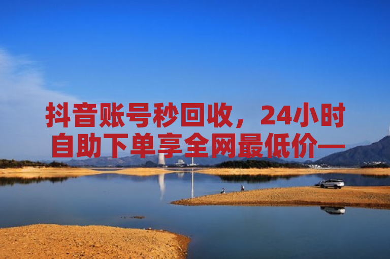 抖音账号秒回收，24小时自助下单享全网最低价——韩静阁与王多雨提供免费资料
