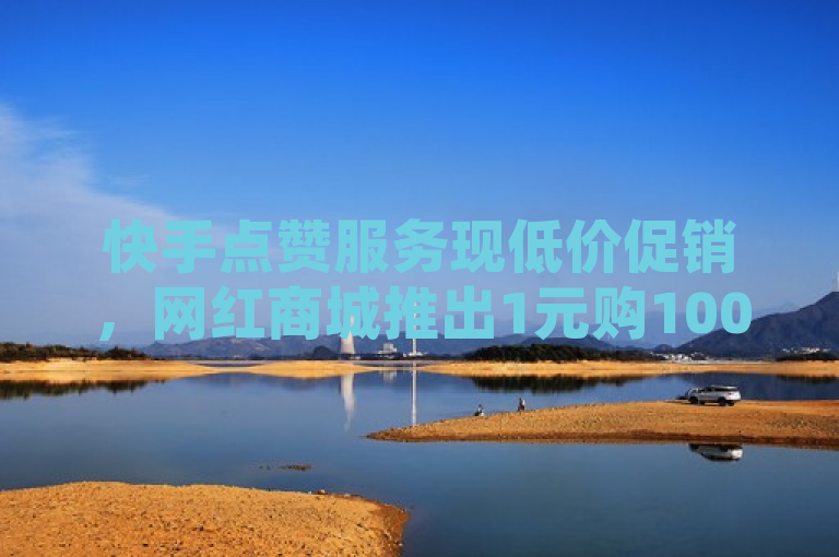 快手点赞服务现低价促销，网红商城推出1元购1000赞活动
