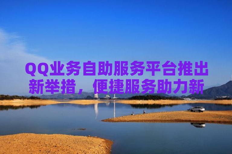 QQ业务自助服务平台推出新举措，便捷服务助力新人轻松上手！