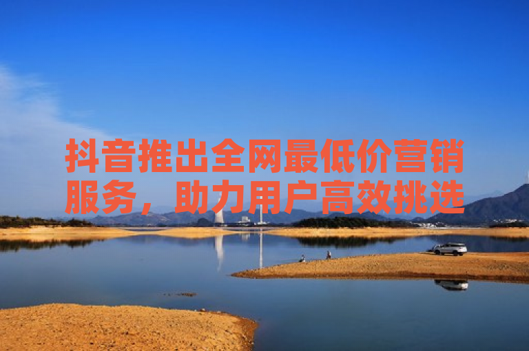 抖音推出全网最低价营销服务，助力用户高效挑选性价比最佳方案