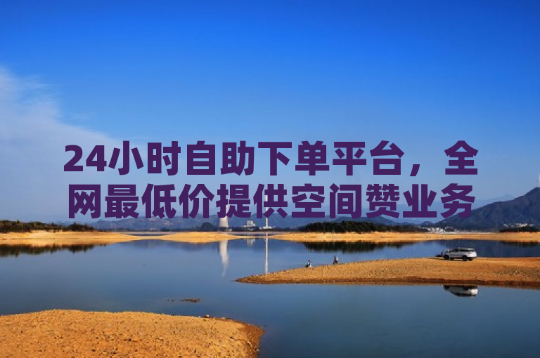 24小时自助下单平台，全网最低价提供空间赞业务