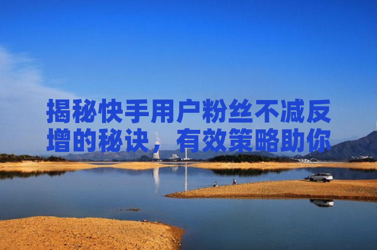 揭秘快手用户粉丝不减反增的秘诀，有效策略助你稳固粉丝基础