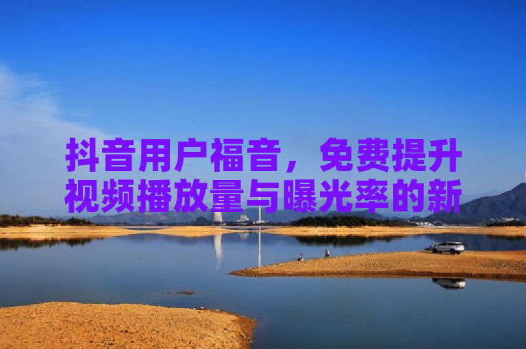 抖音用户福音，免费提升视频播放量与曝光率的新方法发布
