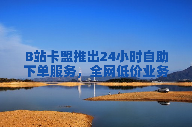 B站卡盟推出24小时自助下单服务，全网低价业务涵盖抖音、全民K歌及直播电影
