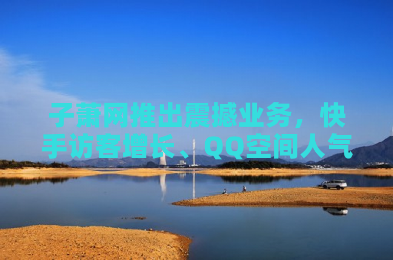 子萧网推出震撼业务，快手访客增长、QQ空间人气提升与抖音自助下单服务全新上线！