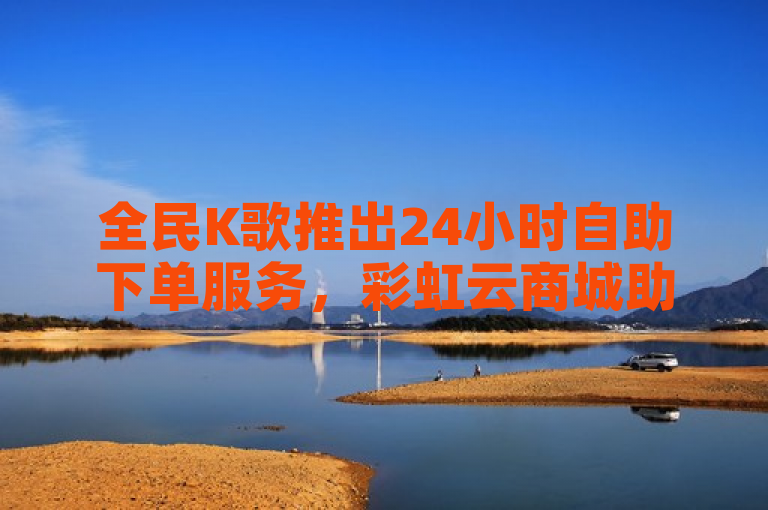 全民K歌推出24小时自助下单服务，彩虹云商城助力粉丝随时涨粉