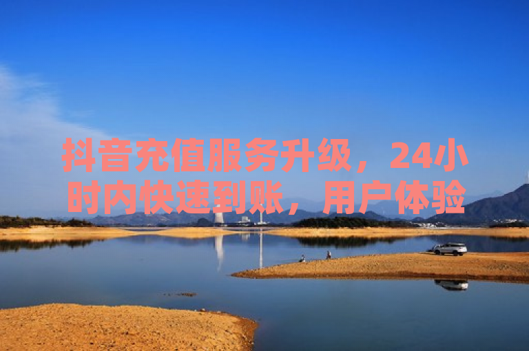 抖音充值服务升级，24小时内快速到账，用户体验再提升