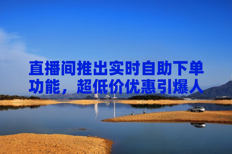 直播间推出实时自助下单功能，超低价优惠引爆人气