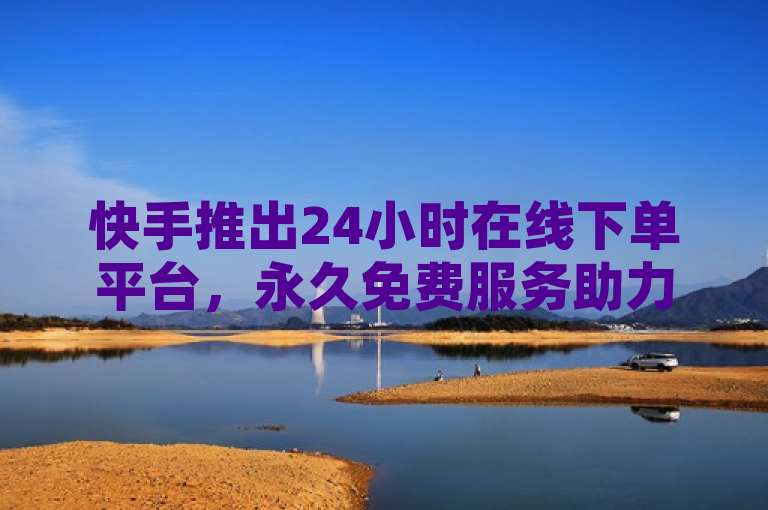 快手推出24小时在线下单平台，永久免费服务助力用户便捷购物