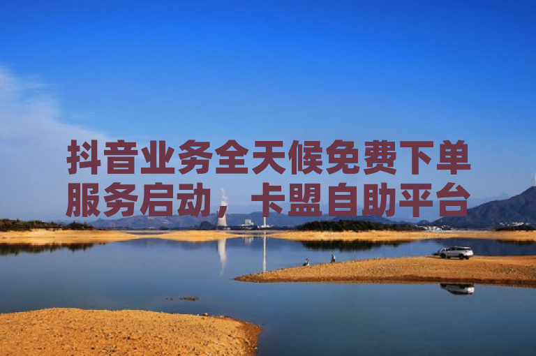 抖音业务全天候免费下单服务启动，卡盟自助平台提供24小时QQ空间点赞购买