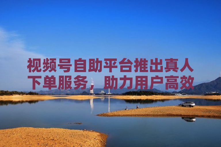 视频号自助平台推出真人下单服务，助力用户高效便捷操作