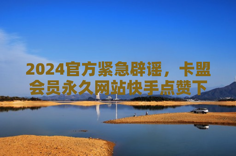 2024官方紧急辟谣，卡盟会员永久网站快手点赞下单服务真相揭秘