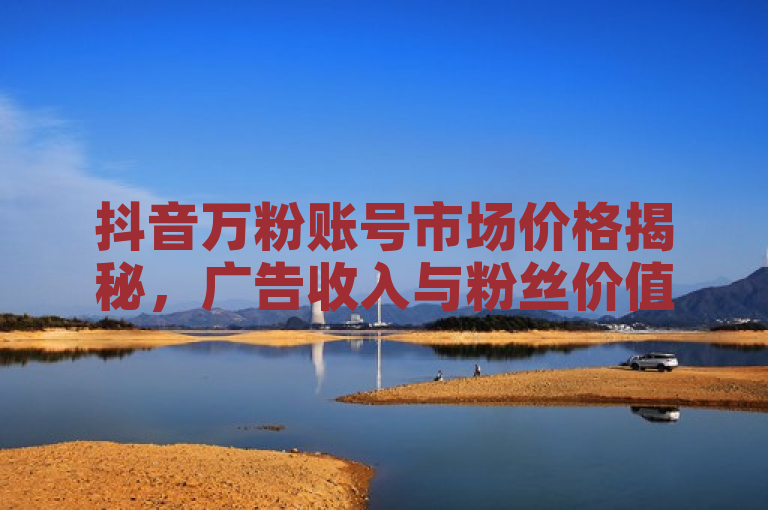 抖音万粉账号市场价格揭秘，广告收入与粉丝价值解析