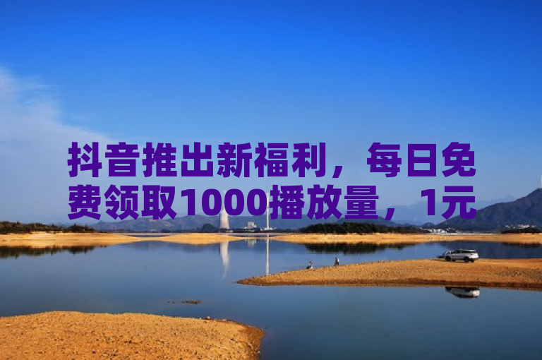 抖音推出新福利，每日免费领取1000播放量，1元即可获1000赞