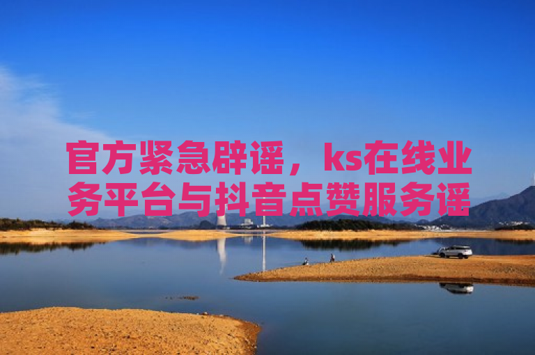 官方紧急辟谣，ks在线业务平台与抖音点赞服务谣言澄清