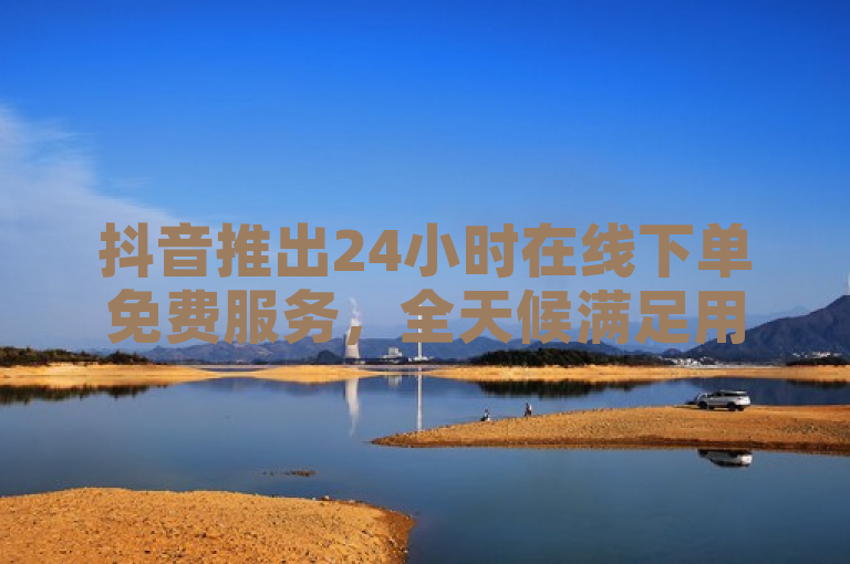 抖音推出24小时在线下单免费服务，全天候满足用户需求