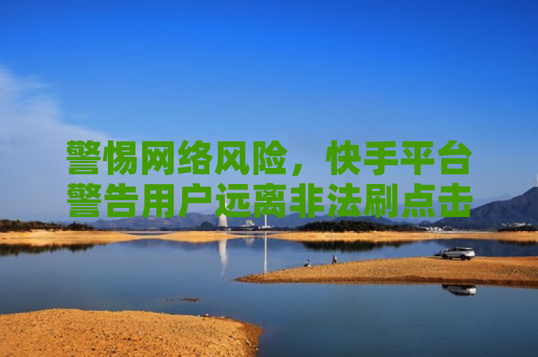 警惕网络风险，快手平台警告用户远离非法刷点击工具