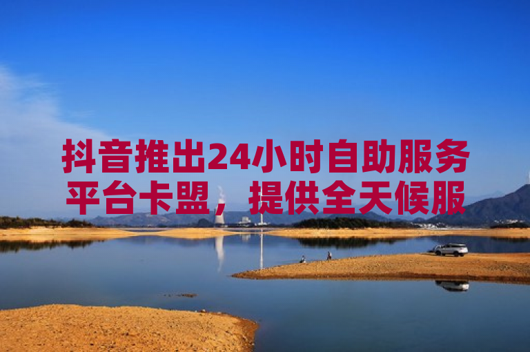 抖音推出24小时自助服务平台卡盟，提供全天候服务支持