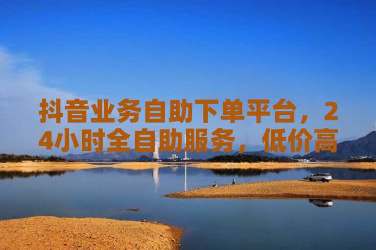 抖音业务自助下单平台，24小时全自助服务，低价高效转发助力社交影响力提升