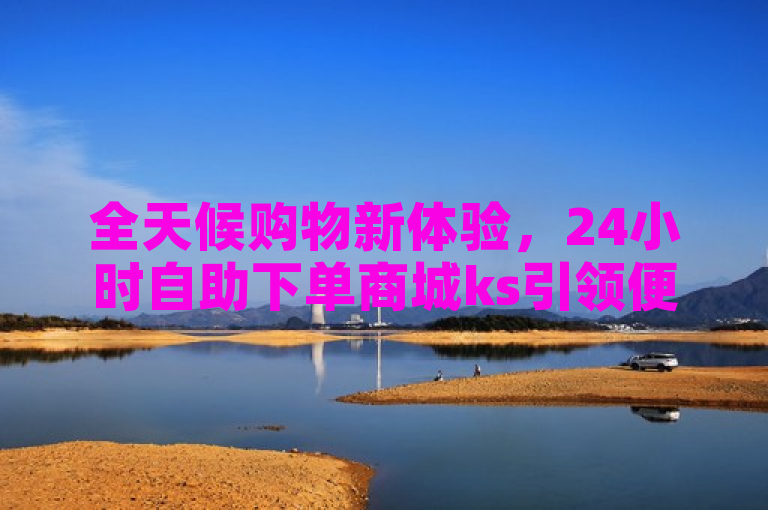 全天候购物新体验，24小时自助下单商城ks引领便捷消费新时代