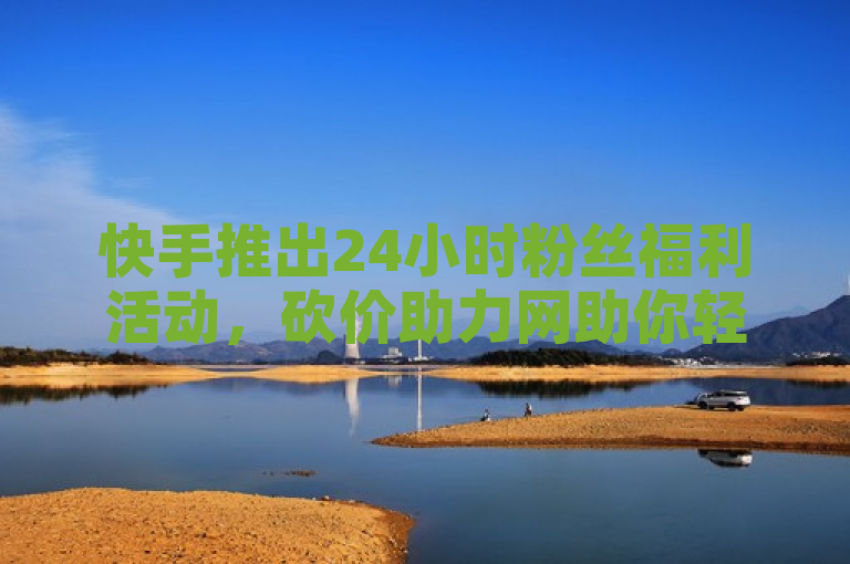 快手推出24小时粉丝福利活动，砍价助力网助你轻松领取