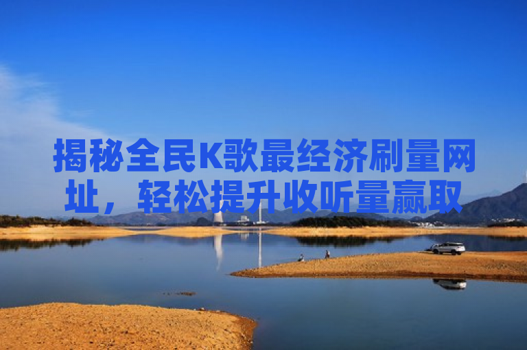 揭秘全民K歌最经济刷量网址，轻松提升收听量赢取更多关注