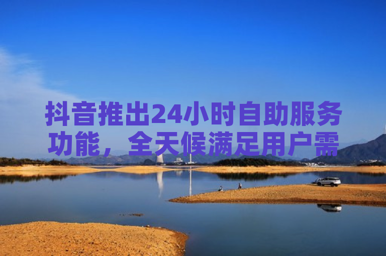 抖音推出24小时自助服务功能，全天候满足用户需求