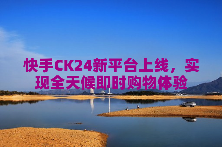 快手CK24新平台上线，实现全天候即时购物体验