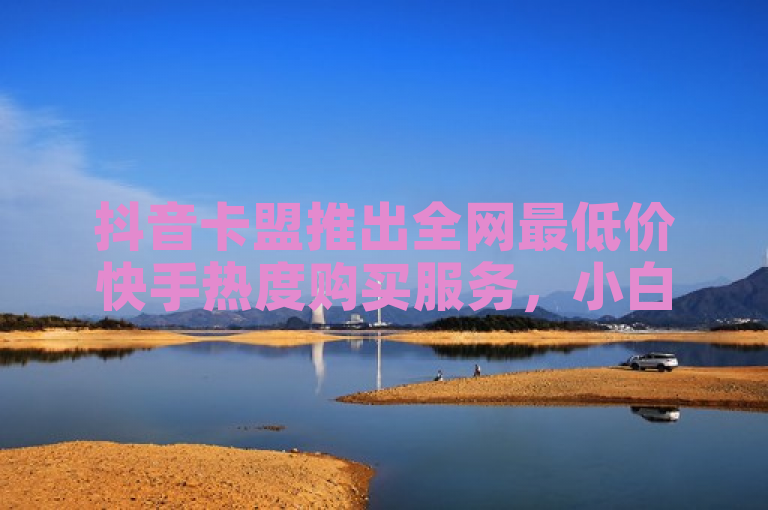 抖音卡盟推出全网最低价快手热度购买服务，小白龙马山有限责任公司引领市场新风尚