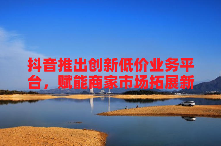 抖音推出创新低价业务平台，赋能商家市场拓展新机遇