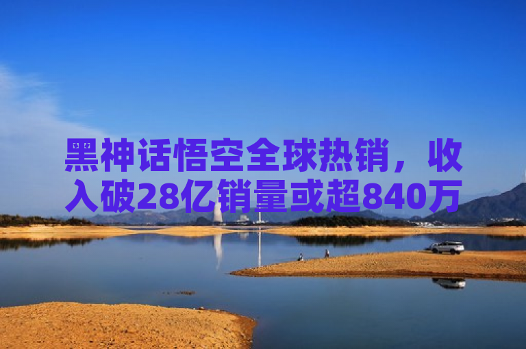 黑神话悟空全球热销，收入破28亿销量或超840万
