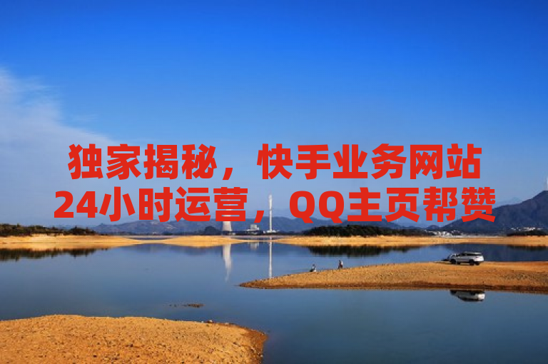 独家揭秘，快手业务网站24小时运营，QQ主页帮赞服务大公开