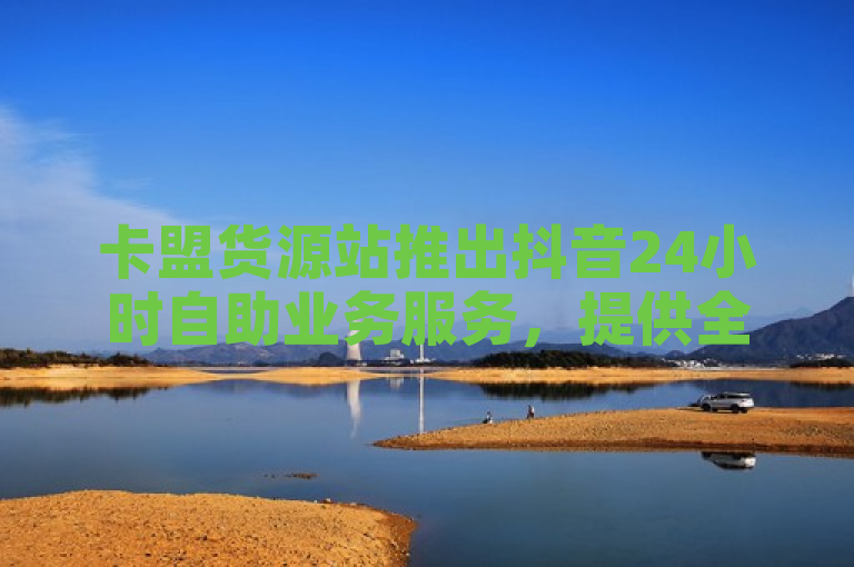 卡盟货源站推出抖音24小时自助业务服务，提供全天候自动发卡解决方案。