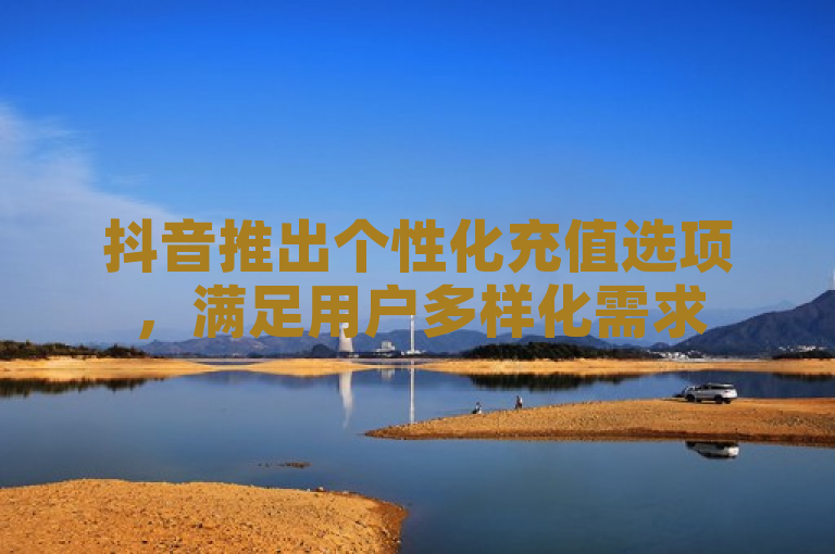 抖音推出个性化充值选项，满足用户多样化需求