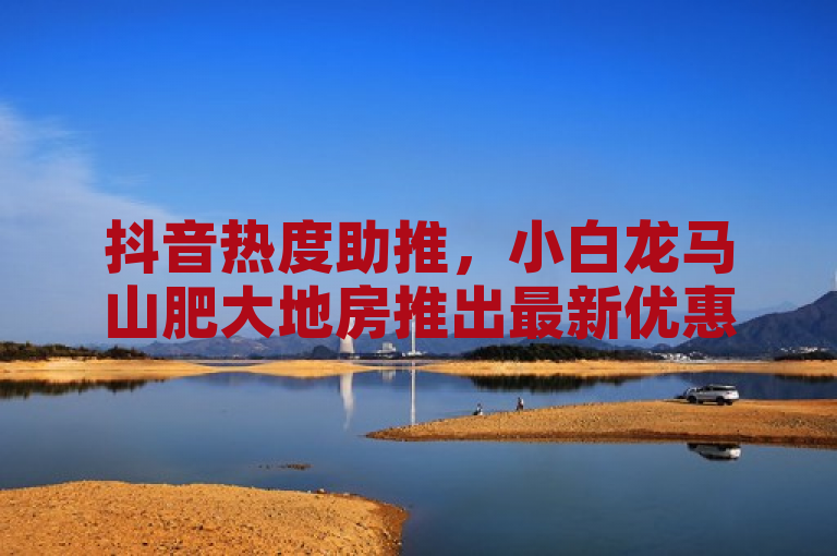 抖音热度助推，小白龙马山肥大地房推出最新优惠活动！