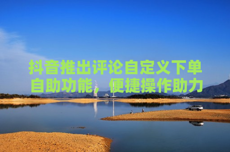 抖音推出评论自定义下单自助功能,便捷操作助力新用户体验升级!