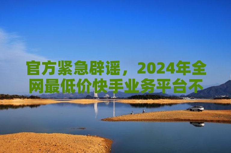 官方紧急辟谣，2024年全网最低价快手业务平台不实信息泛滥，用户需警惕