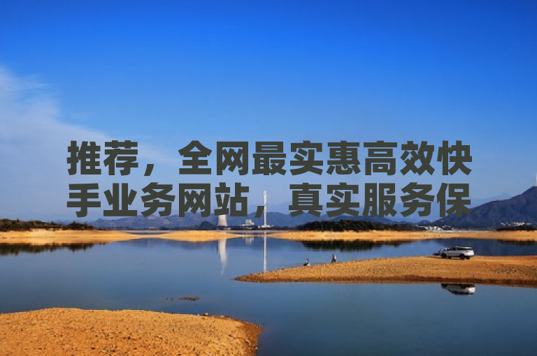 推荐，全网最实惠高效快手业务网站，真实服务保障