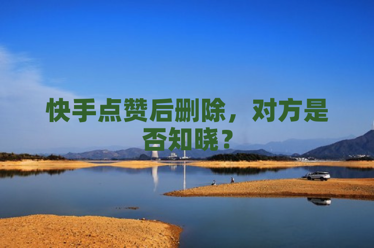 快手点赞后删除，对方是否知晓？