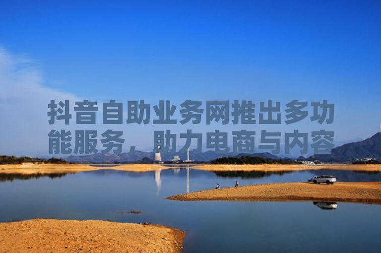 抖音自助业务网推出多功能服务，助力电商与内容创作者提升效率