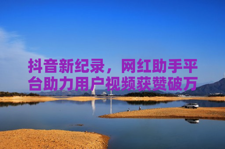 抖音新纪录，网红助手平台助力用户视频获赞破万