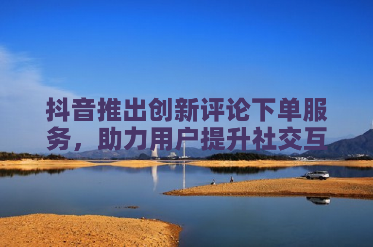 抖音推出创新评论下单服务，助力用户提升社交互动与曝光度