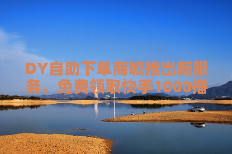 DY自助下单商城推出新服务，免费领取快手1000播放量，助力抖音用户快速增加曝光
