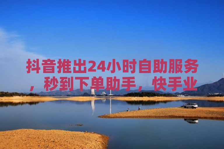 抖音推出24小时自助服务，秒到下单助手，快手业务区实现超快速平台无界探索